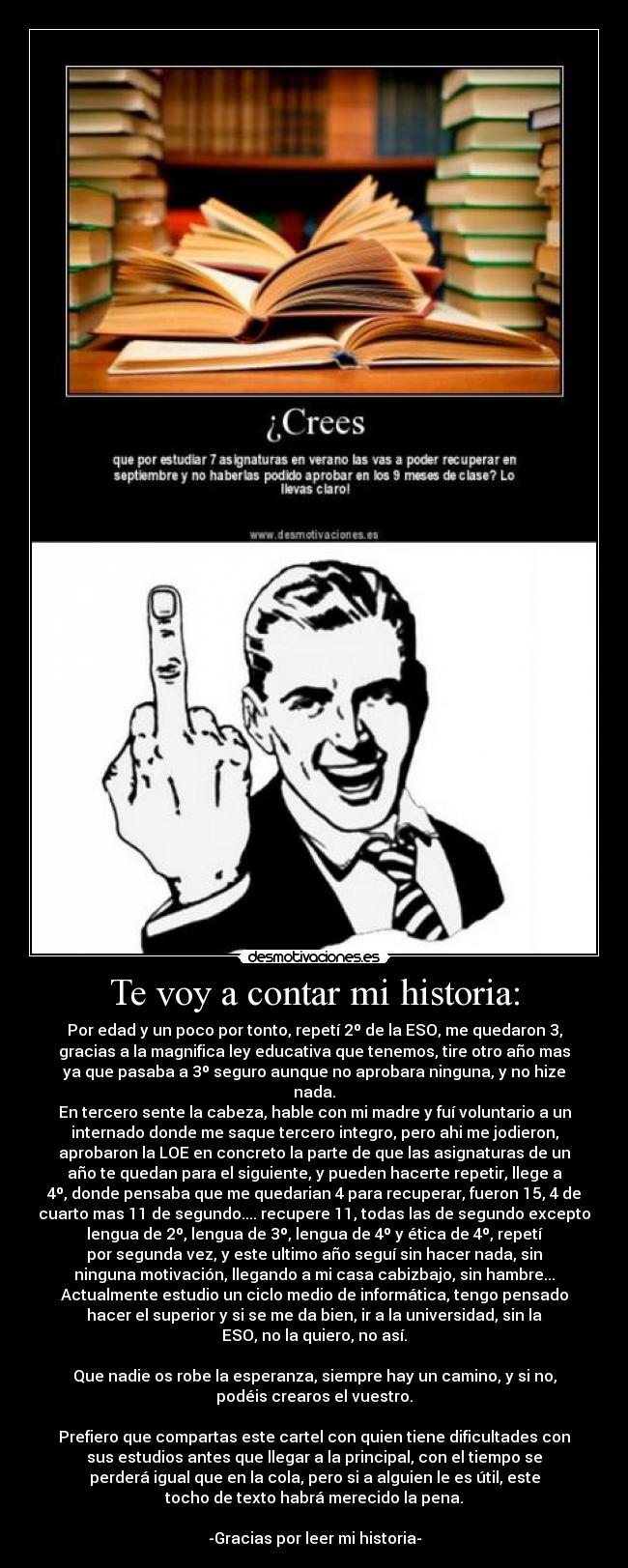 Te voy a contar mi historia: - Por edad y un poco por tonto, repetí 2º de la ESO, me quedaron 3,
gracias a la magnifica ley educativa que tenemos, tire otro año mas
ya que pasaba a 3º seguro aunque no aprobara ninguna, y no hize
nada.
En tercero sente la cabeza, hable con mi madre y fuí voluntario a un
internado donde me saque tercero integro, pero ahi me jodieron,
aprobaron la LOE en concreto la parte de que las asignaturas de un
año te quedan para el siguiente, y pueden hacerte repetir, llege a
4º, donde pensaba que me quedarian 4 para recuperar, fueron 15, 4 de
cuarto mas 11 de segundo.... recupere 11, todas las de segundo excepto
lengua de 2º, lengua de 3º, lengua de 4º y ética de 4º, repetí
por segunda vez, y este ultimo año seguí sin hacer nada, sin
ninguna motivación, llegando a mi casa cabizbajo, sin hambre...
Actualmente estudio un ciclo medio de informática, tengo pensado
hacer el superior y si se me da bien, ir a la universidad, sin la
ESO, no la quiero, no así.
Que nadie os robe la esperanza, siempre hay un camino, y si no,
podéis crearos el vuestro.
Prefiero que compartas este cartel con quien tiene dificultades con
sus estudios antes que llegar a la principal, con el tiempo se
perderá igual que en la cola, pero si a alguien le es útil, este
tocho de texto habrá merecido la pena.
-Gracias por leer mi historia-