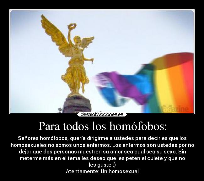 Para todos los homófobos: - Señores homófobos, quería dirigirme a ustedes para decirles que los
homosexuales no somos unos enfermos. Los enfermos son ustedes por no
dejar que dos personas muestren su amor sea cual sea su sexo. Sin
meterme más en el tema les deseo que les peten el culete y que no
les guste :)
Atentamente: Un homosexual