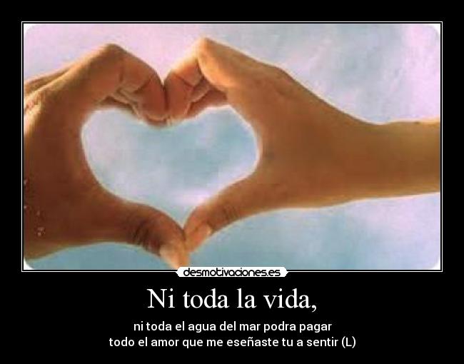 Ni toda la vida, - ni toda el agua del mar podra pagar
todo el amor que me eseñaste tu a sentir (L)