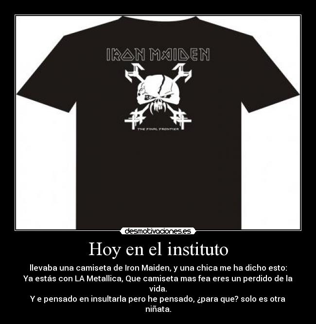 Hoy en el instituto - llevaba una camiseta de Iron Maiden, y una chica me ha dicho esto:
Ya estás con LA Metallica, Que camiseta mas fea eres un perdido de la vida.
Y e pensado en insultarla pero he pensado, ¿para que? solo es otra niñata.