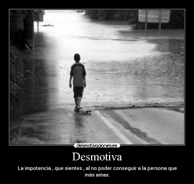 Desmotiva - La impotencia , que sientes , al no poder conseguir a la persona que más amas.