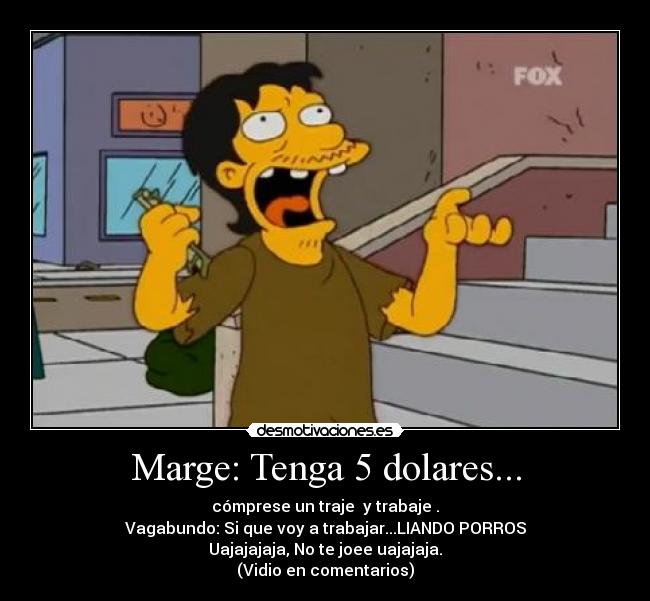 Marge: Tenga 5 dolares... - cómprese un traje y trabaje .
Vagabundo: Si que voy a trabajar...LIANDO PORROS
Uajajajaja, No te joee uajajaja.
(Vidio en comentarios)
