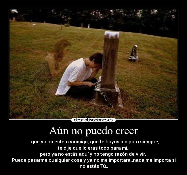 Aún no puedo creer - ..que ya no estés conmigo, que te hayas ido para siempre,
te dije que lo eras todo para mí..
pero ya no estás aquí y no tengo razón de vivir.
Puede pasarme cualquier cosa y ya no me importara..nada me importa si
no estás Tú..