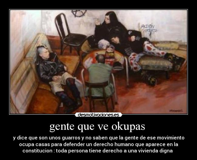 gente que ve okupas  - y dice que son unos guarros y no saben que la gente de ese movimiento
ocupa casas para defender un derecho humano que aparece en la
constitucion : toda persona tiene derecho a una vivienda digna  