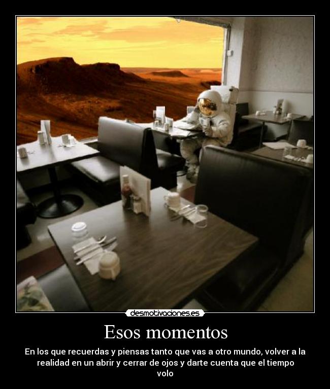 Esos momentos - En los que recuerdas y piensas tanto que vas a otro mundo, volver a la
realidad en un abrir y cerrar de ojos y darte cuenta que el tiempo
volo