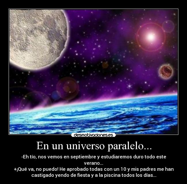 En un universo paralelo... - -Eh tío, nos vemos en septiembre y estudiaremos duro todo este
verano...
+¡Qué va, no puedo! He aprobado todas con un 10 y mis padres me han
castigado yendo de fiesta y a la piscina todos los días...