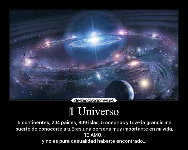 ‎1 Universo -  5 continentes, 204 paises, 809 islas, 5 océanos y tuve la grandisima
suerte de conocerte a ti;Eres una persona muy importante en mi vida,
TE AMO...
y no es pura casualidad haberte encontrado...