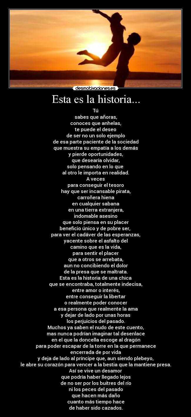 Esta es la historia... - Tú
sabes que añoras,
conoces que anhelas,
te puede el deseo
de ser no un solo ejemplo
de esa parte paciente de la sociedad
que muestra su empatía a los demás
y pierde oportunidades,
que desearía olvidar,
solo pensando en lo que 
al otro le importa en realidad.
A veces
para conseguir el tesoro
hay que ser incansable pirata,
carroñera hiena
en cualquier sabana
en una tierra extranjera,
indomable asesino
que solo piensa en su placer
beneficio único y de pobre ser, 
para ver el cadáver de las esperanzas,
yacente sobre el asfalto del
camino que es la vida,
para sentir el placer
que a otros se arrebata,
aun no concibiendo el dolor
de la presa que se maltrata.
Esta es la historia de una chica
que se encontraba, totalmente indecisa,
entre amor o interés,
entre conseguir la libertar
o realmente poder conocer
a esa persona que realmente la ama
y dejar de lado por unas horas
los perjuicios del pasado.
Muchos ya saben el nudo de este cuento,
mas nunca podrían imaginar tal desenlace
en el que la doncella escoge al dragón
para poder escapar de la torre en la que permanece
encerrada de por vida
y deja de lado al príncipe que, aun siendo plebeyo,
le abre su corazón para vencer a la bestia que la mantiene presa.
Así se vive un desamor
que podría haber llegado lejos
de no ser por los buitres del río
ni los peces del pasado
que hacen más daño
cuanto más tiempo hace
de haber sido cazados.