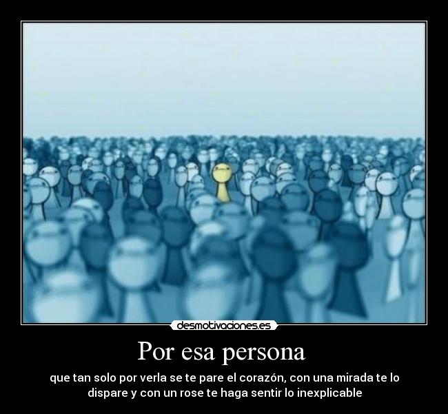 Por esa persona - que tan solo por verla se te pare el corazón, con una mirada te lo
dispare y con un rose te haga sentir lo inexplicable