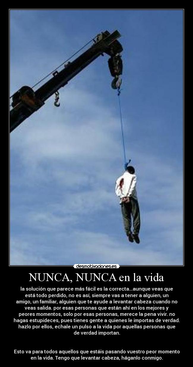 NUNCA, NUNCA en la vida - la solución que parece más fácil es la correcta...aunque veas que
está todo perdido, no es así, siempre vas a tener a alguien, un
amigo, un familiar, alguien que te ayude a levantar cabeza cuando no
veas salida. por esas personas que están ahí en los mejores y
peores momentos, solo por esas personas, merece la pena vivir. no
hagas estupideces, pues tienes gente a quienes le importas de verdad.
hazlo por ellos, echale un pulso a la vida por aquellas personas que
de verdad importan.


Esto va para todos aquellos que estáis pasando vuestro peor momento
en la vida. Tengo que levantar cabeza, háganlo conmigo.