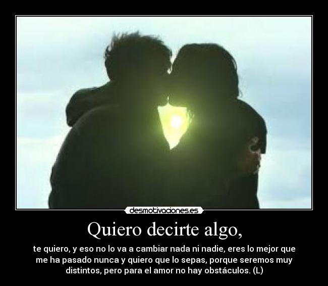 Quiero decirte algo, - te quiero, y eso no lo va a cambiar nada ni nadie, eres lo mejor que
me ha pasado nunca y quiero que lo sepas, porque seremos muy
distintos, pero para el amor no hay obstáculos. (L)