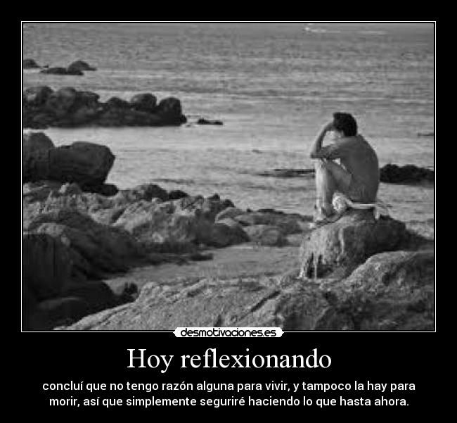 Hoy reflexionando - concluí que no tengo razón alguna para vivir, y tampoco la hay para
morir, así que simplemente seguriré haciendo lo que hasta ahora.