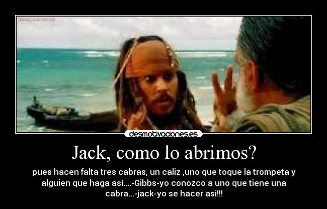Jack, como lo abrimos? - pues hacen falta tres cabras, un caliz ,uno que toque la trompeta y
alguien que haga así....-Gibbs-yo conozco a uno que tiene una
cabra...-jack-yo se hacer asi!!!