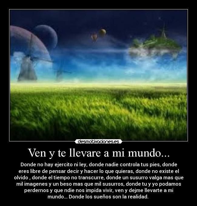 Ven y te llevare a mi mundo... - Donde no hay ejercito ni ley, donde nadie controla tus pies, donde
eres libre de pensar decir y hacer lo que quieras, donde no existe el
olvido , donde el tiempo no transcurre, donde un susurro valga mas que
mil imagenes y un beso mas que mil susurros, donde tu y yo podamos
perdernos y que ndie nos impida vivir, ven y dejme llevarte a mi
mundo... Donde los sueños son la realidad. 