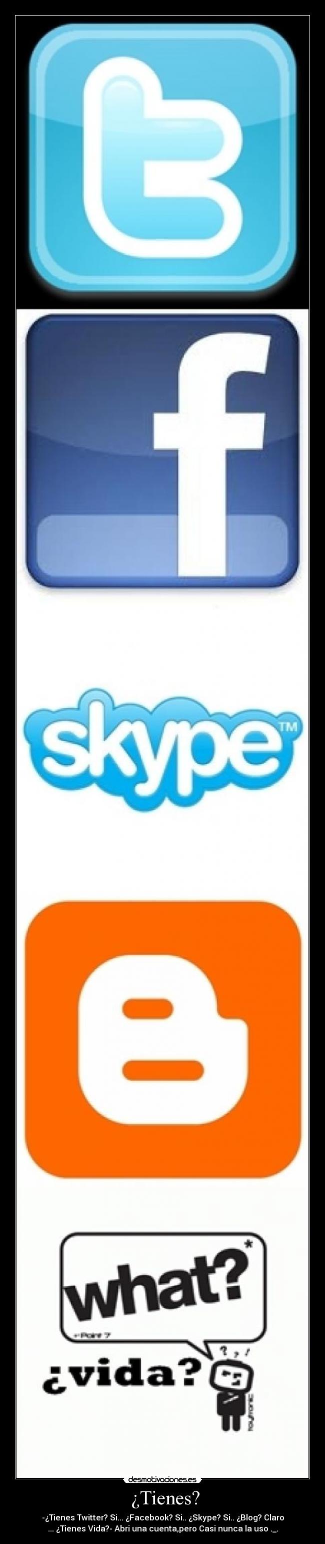 ¿Tienes? - -¿Tienes Twitter? Si... ¿Facebook? Si.. ¿Skype? Si.. ¿Blog? Claro
... ¿Tienes Vida?- Abri una cuenta,pero Casi nunca la uso ._.