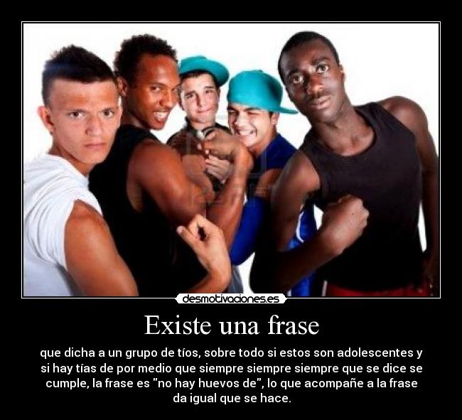 Existe una frase - que dicha a un grupo de tíos, sobre todo si estos son adolescentes y
si hay tías de por medio que siempre siempre siempre que se dice se
cumple, la frase es no hay huevos de, lo que acompañe a la frase
da igual que se hace.