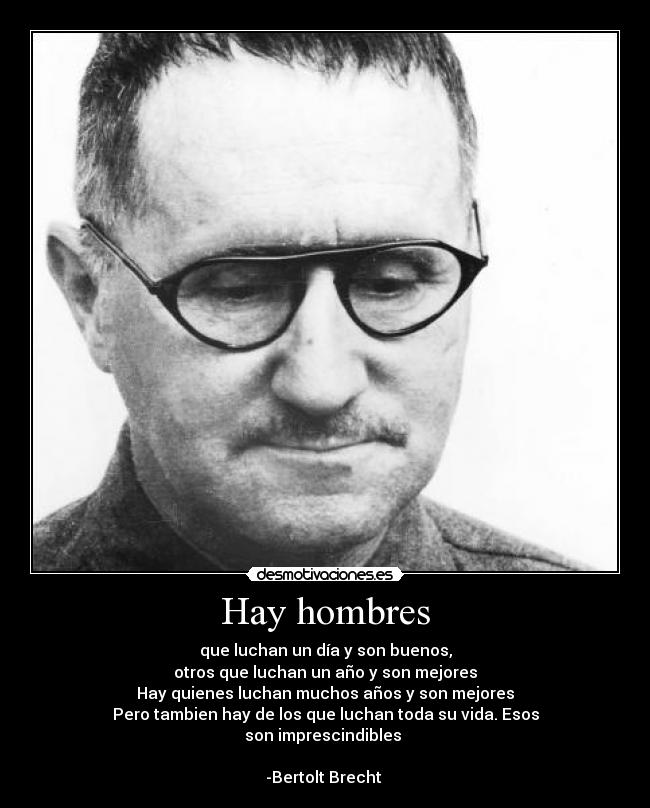 Hay hombres - que luchan un día y son buenos,
otros que luchan un año y son mejores
Hay quienes luchan muchos años y son mejores
Pero tambien hay de los que luchan toda su vida. Esos
son imprescindibles 

-Bertolt Brecht 