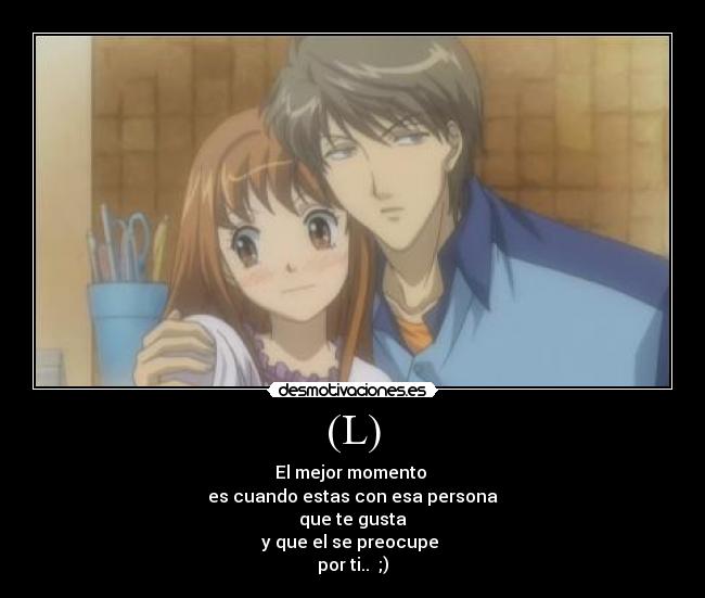 (L) - El mejor momento
es cuando estas con esa persona
que te gusta
y que el se preocupe
por ti.. ;)