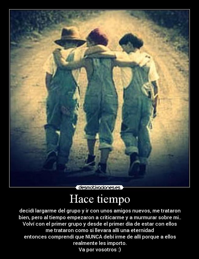 Hace tiempo - decidí largarme del grupo y ir con unos amigos nuevos, me trataron
bien, pero al tiempo empezaron a criticarme y a murmurar sobre mi..
Volví con el primer grupo y desde el primer día de estar con ellos
me trataron como si llevara allí una eternidad
entonces comprendí que NUNCA debí irme de allí porque a ellos
realmente les importo.
Va por vosotros :)