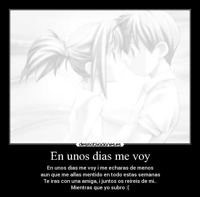 En unos dias me voy - En unos dias me voy i me echaras de menos
aun que me allas mentido en todo estas semanas
Te iras con una amiga, i juntos os reireis de mi..
Mientras que yo subro :(
