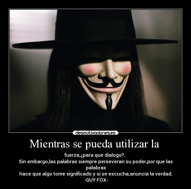 Mientras se pueda utilizar la - fuerza,¿para que dialogo?.
Sin embargo,las palabras siempre perseveran su poder,por que las palabras
hace que algo tome significado y si se escucha,anuncia la verdad.
-GUY FOX-