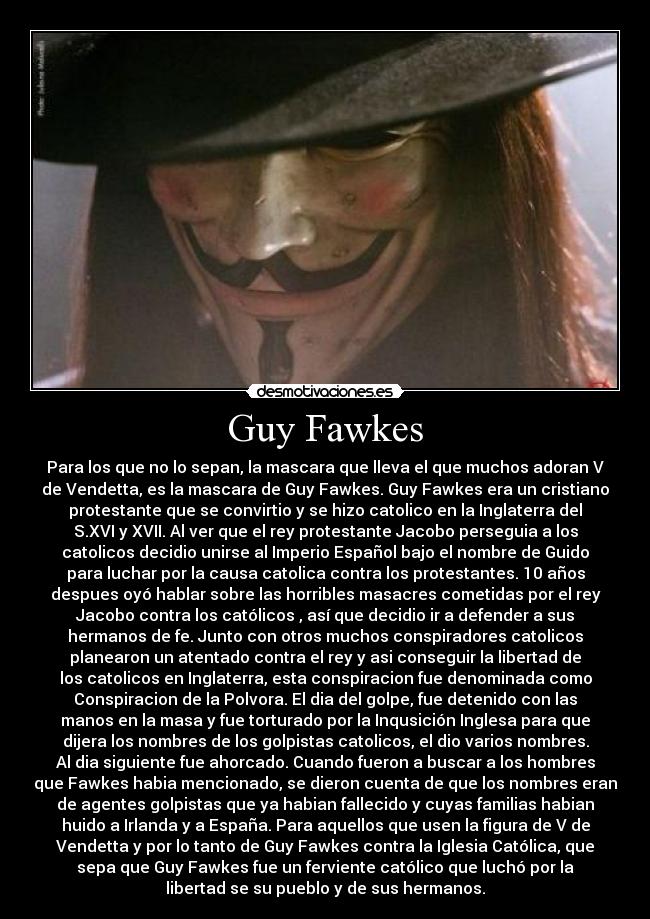 Guy Fawkes - Para los que no lo sepan, la mascara que lleva el que muchos adoran V
de Vendetta, es la mascara de Guy Fawkes. Guy Fawkes era un cristiano
protestante que se convirtio y se hizo catolico en la Inglaterra del
S.XVI y XVII. Al ver que el rey protestante Jacobo perseguia a los
catolicos decidio unirse al Imperio Español bajo el nombre de Guido
para luchar por la causa catolica contra los protestantes. 10 años
despues oyó hablar sobre las horribles masacres cometidas por el rey
Jacobo contra los católicos , así que decidio ir a defender a sus
hermanos de fe. Junto con otros muchos conspiradores catolicos
planearon un atentado contra el rey y asi conseguir la libertad de
los catolicos en Inglaterra, esta conspiracion fue denominada como
Conspiracion de la Polvora. El dia del golpe, fue detenido con las
manos en la masa y fue torturado por la Inqusición Inglesa para que
dijera los nombres de los golpistas catolicos, el dio varios nombres.
Al dia siguiente fue ahorcado. Cuando fueron a buscar a los hombres
que Fawkes habia mencionado, se dieron cuenta de que los nombres eran
de agentes golpistas que ya habian fallecido y cuyas familias habian
huido a Irlanda y a España. Para aquellos que usen la figura de V de
Vendetta y por lo tanto de Guy Fawkes contra la Iglesia Católica, que
sepa que Guy Fawkes fue un ferviente católico que luchó por la
libertad se su pueblo y de sus hermanos.