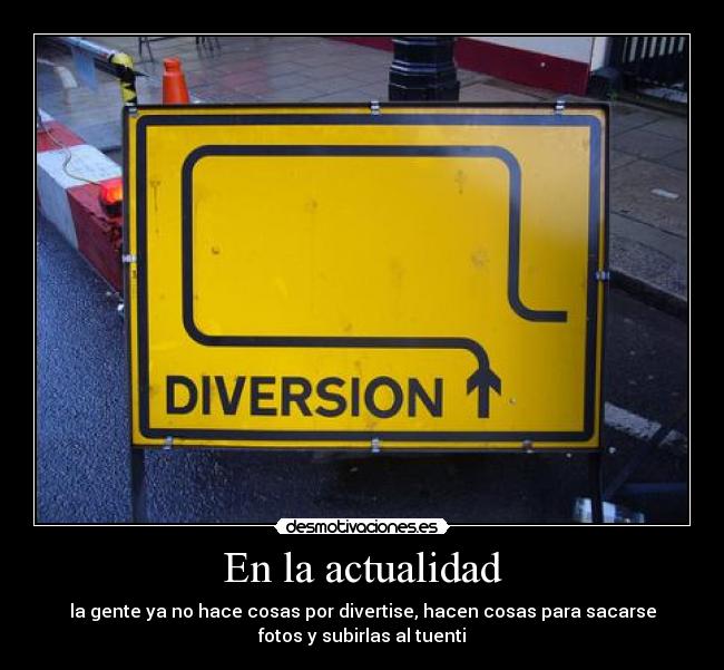 En la actualidad - la gente ya no hace cosas por divertise, hacen cosas para sacarse
fotos y subirlas al tuenti