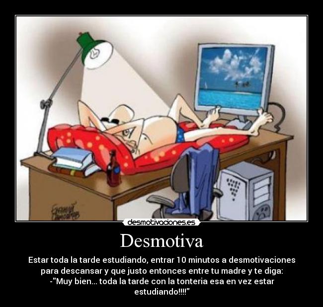 Desmotiva - Estar toda la tarde estudiando, entrar 10 minutos a desmotivaciones
para descansar y que justo entonces entre tu madre y te diga:
-Muy bien... toda la tarde con la tonteria esa en vez estar
estudiando!!!!