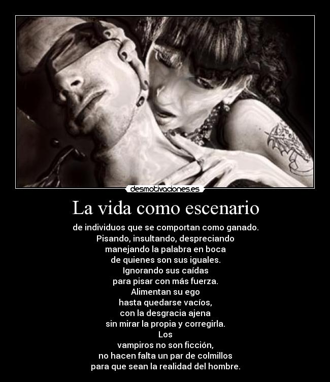 La vida como escenario - de individuos que se comportan como ganado.
Pisando, insultando, despreciando
manejando la palabra en boca
de quienes son sus iguales.
Ignorando sus caídas
para pisar con más fuerza.
Alimentan su ego
hasta quedarse vacíos,
con la desgracia ajena
sin mirar la propia y corregirla.
Los
vampiros no son ficción,
no hacen falta un par de colmillos
para que sean la realidad del hombre.