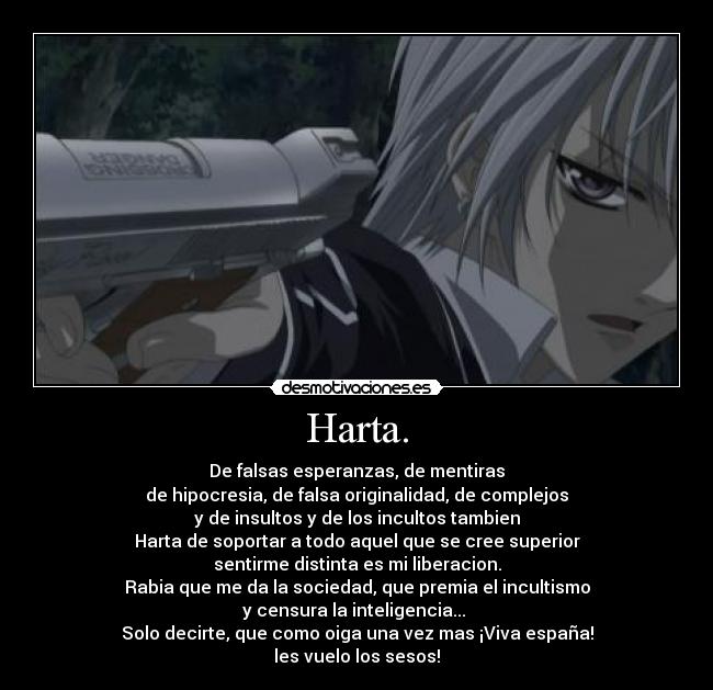 Harta. - De falsas esperanzas, de mentiras
de hipocresia, de falsa originalidad, de complejos
y de insultos y de los incultos tambien
Harta de soportar a todo aquel que se cree superior
sentirme distinta es mi liberacion.
Rabia que me da la sociedad, que premia el incultismo
y censura la inteligencia... 
Solo decirte, que como oiga una vez mas ¡Viva españa!
les vuelo los sesos!