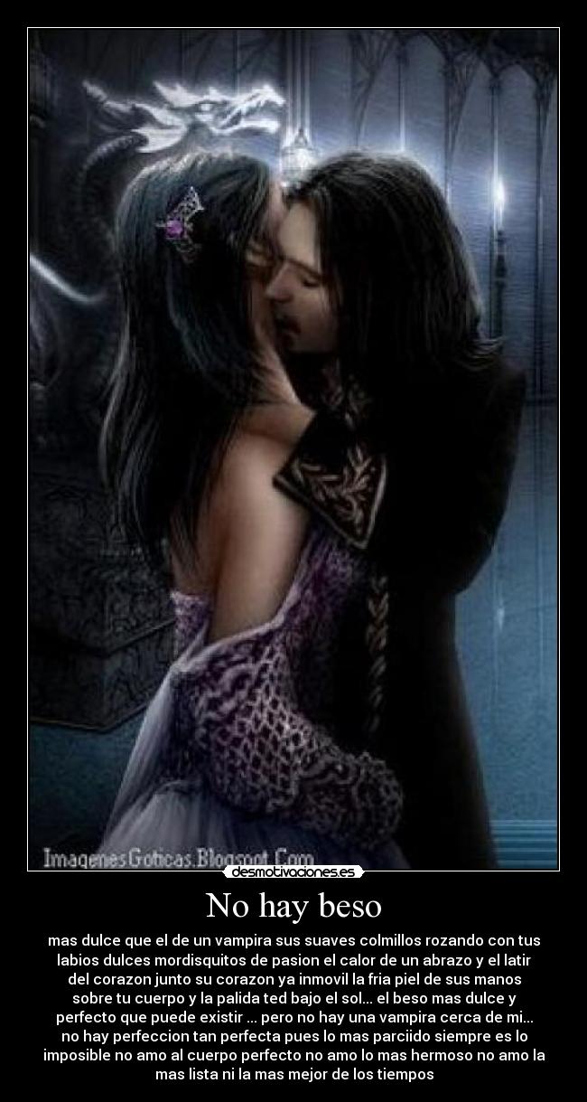 No hay beso - mas dulce que el de un vampira sus suaves colmillos rozando con tus
labios dulces mordisquitos de pasion el calor de un abrazo y el latir
del corazon junto su corazon ya inmovil la fria piel de sus manos
sobre tu cuerpo y la palida ted bajo el sol... el beso mas dulce y
perfecto que puede existir ... pero no hay una vampira cerca de mi...
no hay perfeccion tan perfecta pues lo mas parciido siempre es lo
imposible no amo al cuerpo perfecto no amo lo mas hermoso no amo la
mas lista ni la mas mejor de los tiempos