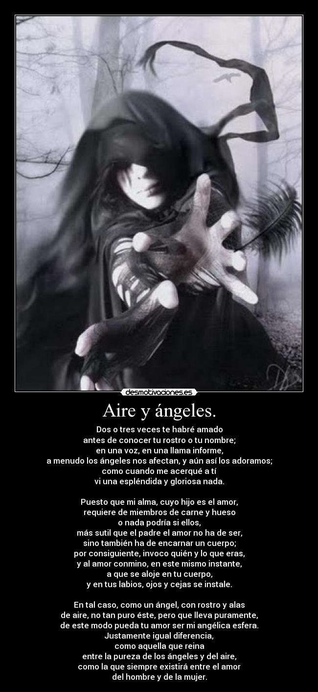 Aire y ángeles. - Dos o tres veces te habré amado
antes de conocer tu rostro o tu nombre;
en una voz, en una llama informe,
a menudo los ángeles nos afectan, y aún así los adoramos;
como cuando me acerqué a tí
vi una espléndida y gloriosa nada.
Puesto que mi alma, cuyo hijo es el amor,
requiere de miembros de carne y hueso
o nada podría si ellos,
más sutil que el padre el amor no ha de ser,
sino también ha de encarnar un cuerpo;
por consiguiente, invoco quién y lo que eras,
y al amor conmino, en este mismo instante,
a que se aloje en tu cuerpo,
y en tus labios, ojos y cejas se instale.
En tal caso, como un ángel, con rostro y alas
de aire, no tan puro éste, pero que lleva puramente,
de este modo pueda tu amor ser mi angélica esfera.
Justamente igual diferencia,
como aquella que reina
entre la pureza de los ángeles y del aire,
como la que siempre existirá entre el amor
del hombre y de la mujer.