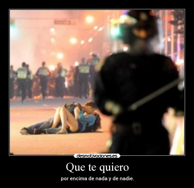 Que te quiero - por encima de nada y de nadie.