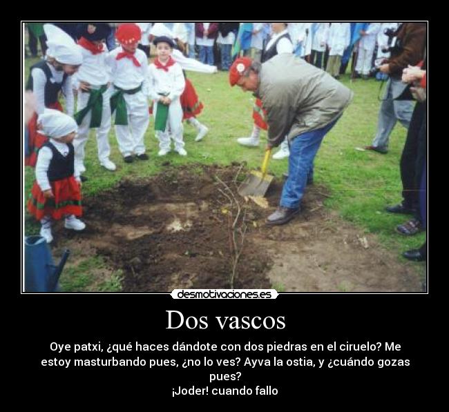 Dos vascos - Oye patxi, ¿qué haces dándote con dos piedras en el ciruelo? Me
estoy masturbando pues, ¿no lo ves? Ayva la ostia, y ¿cuándo gozas
pues?
¡Joder! cuando fallo