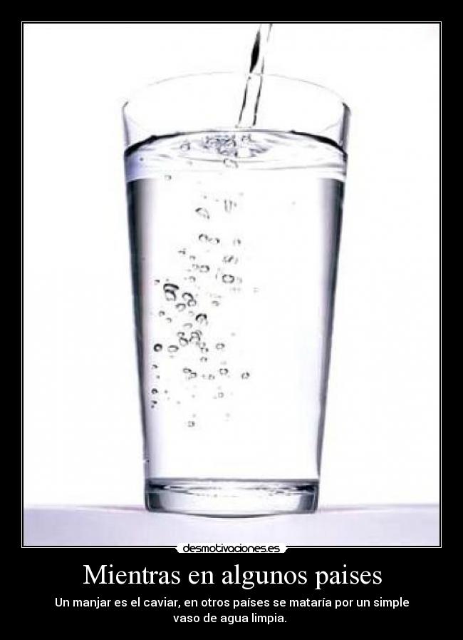 Mientras en algunos paises - Un manjar es el caviar, en otros países se mataría por un simple
vaso de agua limpia.