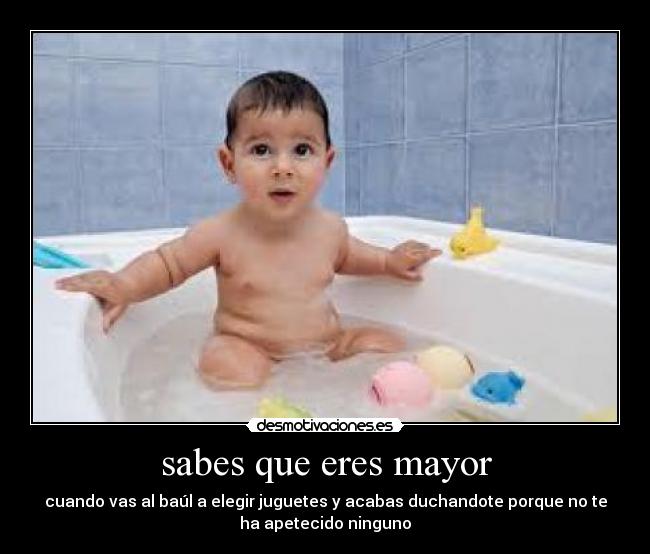 sabes que eres mayor - cuando vas al baúl a elegir juguetes y acabas duchandote porque no te
ha apetecido ninguno
