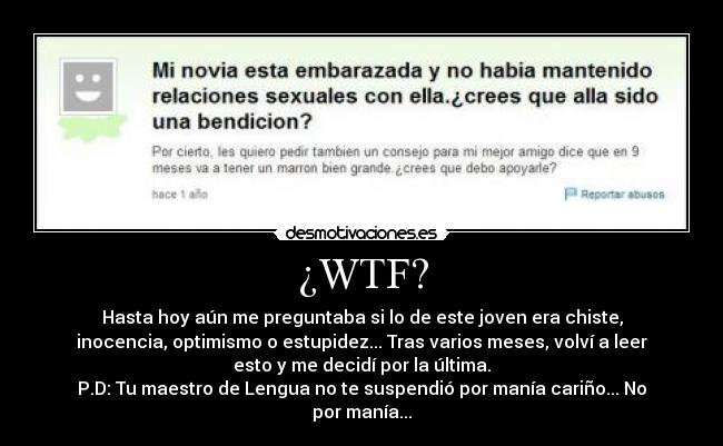 ¿WTF? - Hasta hoy aún me preguntaba si lo de este joven era chiste,
inocencia, optimismo o estupidez... Tras varios meses, volví a leer
esto y me decidí por la última.
P.D: Tu maestro de Lengua no te suspendió por manía cariño... No
por manía...