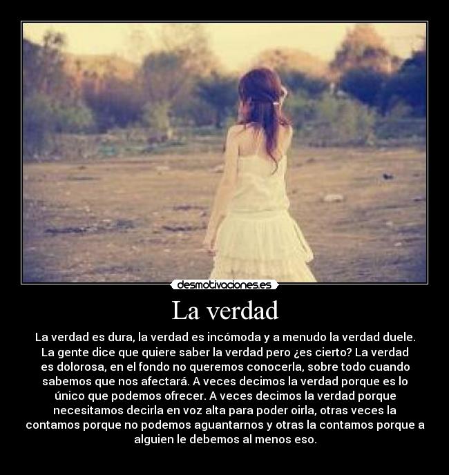 La verdad - La verdad es dura, la verdad es incómoda y a menudo la verdad duele.
La gente dice que quiere saber la verdad pero ¿es cierto? La verdad
es dolorosa, en el fondo no queremos conocerla, sobre todo cuando
sabemos que nos afectará. A veces decimos la verdad porque es lo
único que podemos ofrecer. A veces decimos la verdad porque
necesitamos decirla en voz alta para poder oirla, otras veces la
contamos porque no podemos aguantarnos y otras la contamos porque a
alguien le debemos al menos eso.