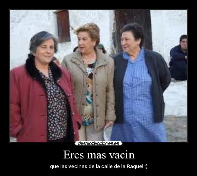 Eres mas vacin - que las vecinas de la calle de la Raquel :)