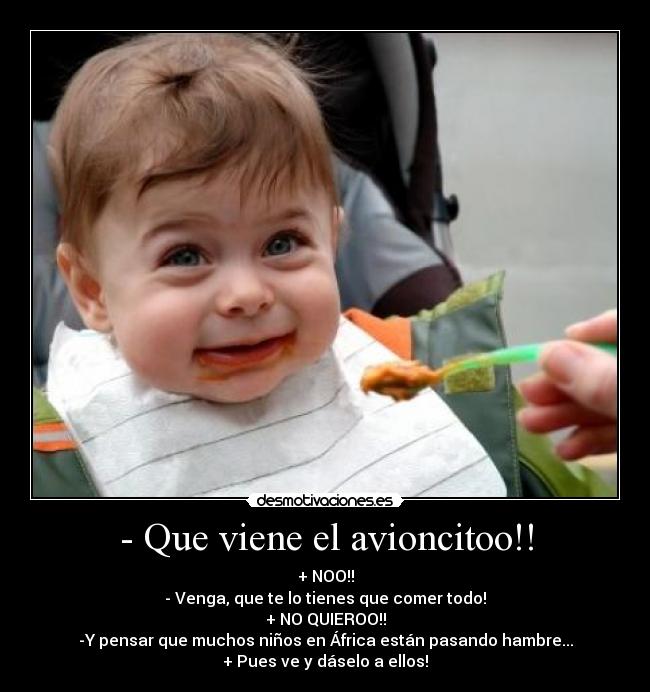 - Que viene el avioncitoo!! - + NOO!!
- Venga, que te lo tienes que comer todo!
+ NO QUIEROO!!
-Y pensar que muchos niños en África están pasando hambre...
+ Pues ve y dáselo a ellos!