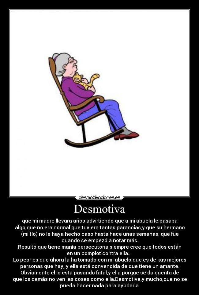 Desmotiva - que mi madre llevara años advirtiendo que a mi abuela le pasaba
algo,que no era normal que tuviera tantas paranoias,y que su hermano
(mi tío) no le haya hecho caso hasta hace unas semanas, que fue
cuando se empezó a notar más.
Resultó que tiene manía persecutoria,siempre cree que todos están
en un complot contra ella... 
Lo peor es que ahora la ha tomado con mi abuelo,que es de kas mejores
personas que hay, y ella está convencida de que tiene un amante.
Obviamente él lo está pasando fatal;y ella porque se da cuenta de
que los demás no ven las cosas como ella.Desmotiva,y mucho,que no se
pueda hacer nada para ayudarla.