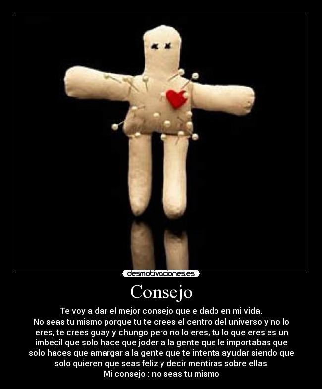 Consejo - Te voy a dar el mejor consejo que e dado en mi vida.
No seas tu mismo porque tu te crees el centro del universo y no lo
eres, te crees guay y chungo pero no lo eres, tu lo que eres es un
imbécil que solo hace que joder a la gente que le importabas que
solo haces que amargar a la gente que te intenta ayudar siendo que
solo quieren que seas feliz y decir mentiras sobre ellas.
Mi consejo : no seas tu mismo