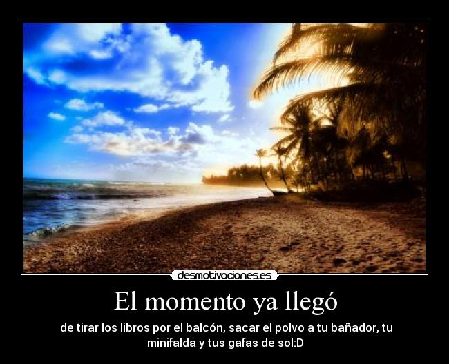 El momento ya llegó - de tirar los libros por el balcón, sacar el polvo a tu bañador, tu
minifalda y tus gafas de sol:D