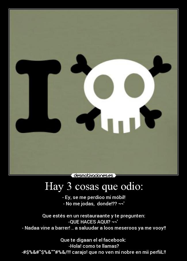 Hay 3 cosas que odio: - - Ey, se me perdioo mi móbil!
- No me jodas, donde!?? ¬¬
Que estés en un restauraante y te pregunten:
-QUE HACES AQUI? ¬¬
- Nadaa vine a barrer! .. a saluudar a loos meseroos ya me vooy!!
Que te digaan el el facebook:
-Hola! como te llamas?
-#$%