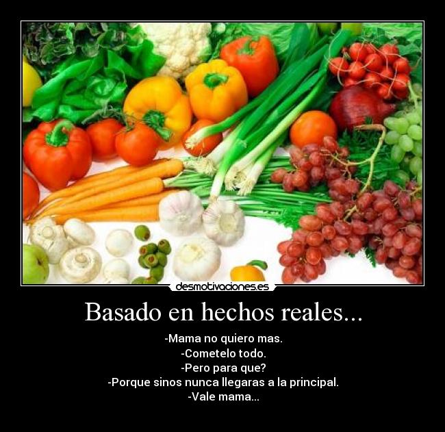 Basado en hechos reales... - -Mama no quiero mas.
-Cometelo todo.
-Pero para que?
-Porque sinos nunca llegaras a la principal.
-Vale mama...
