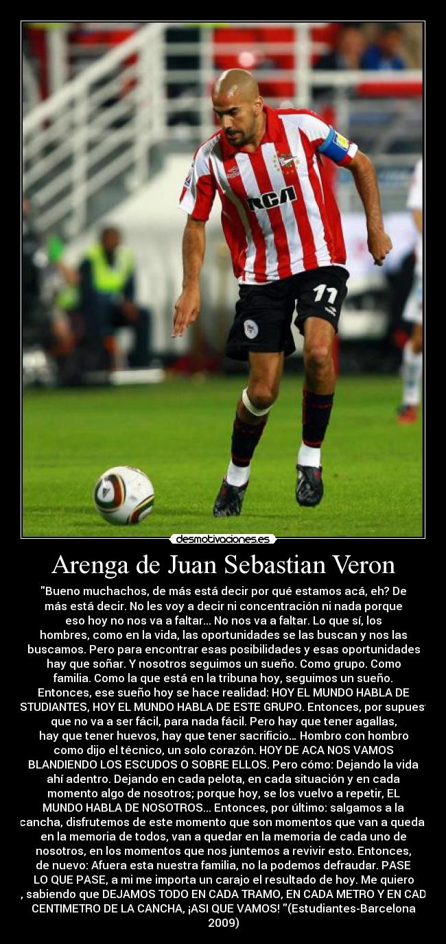 Arenga de Juan Sebastian Veron - Bueno muchachos, de más está decir por qué estamos acá, eh? De
más está decir. No les voy a decir ni concentración ni nada porque
eso hoy no nos va a faltar... No nos va a faltar. Lo que sí, los
hombres, como en la vida, las oportunidades se las buscan y nos las
buscamos. Pero para encontrar esas posibilidades y esas oportunidades
hay que soñar. Y nosotros seguimos un sueño. Como grupo. Como
familia. Como la que está en la tribuna hoy, seguimos un sueño.
Entonces, ese sueño hoy se hace realidad: HOY EL MUNDO HABLA DE
ESTUDIANTES, HOY EL MUNDO HABLA DE ESTE GRUPO. Entonces, por supuesto
que no va a ser fácil, para nada fácil. Pero hay que tener agallas,
hay que tener huevos, hay que tener sacrificio… Hombro con hombro
como dijo el técnico, un solo corazón. HOY DE ACA NOS VAMOS
BLANDIENDO LOS ESCUDOS O SOBRE ELLOS. Pero cómo: Dejando la vida
ahí adentro. Dejando en cada pelota, en cada situación y en cada
momento algo de nosotros; porque hoy, se los vuelvo a repetir, EL
MUNDO HABLA DE NOSOTROS... Entonces, por último: salgamos a la
cancha, disfrutemos de este momento que son momentos que van a quedar
en la memoria de todos, van a quedar en la memoria de cada uno de
nosotros, en los momentos que nos juntemos a revivir esto. Entonces,
de nuevo: Afuera esta nuestra familia, no la podemos defraudar. PASE
LO QUE PASE, a mi me importa un carajo el resultado de hoy. Me quiero
ir, sabiendo que DEJAMOS TODO EN CADA TRAMO, EN CADA METRO Y EN CADA
CENTIMETRO DE LA CANCHA, ¡ASI QUE VAMOS! (Estudiantes-Barcelona
2009)