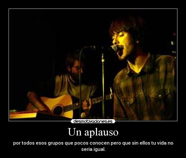 Un aplauso - por todos esos grupos que pocos conocen pero que sin ellos tu vida no sería igual.