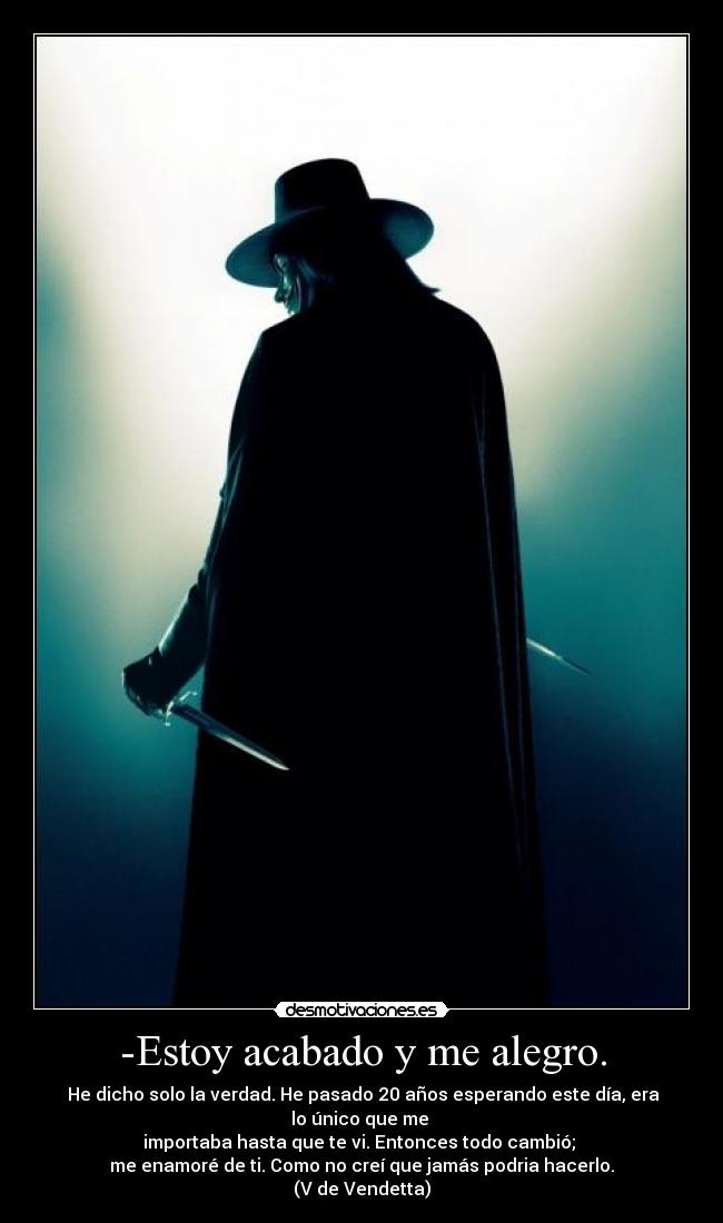 -Estoy acabado y me alegro. -  He dicho solo la verdad. He pasado 20 años esperando este día, era lo único que me 
importaba hasta que te vi. Entonces todo cambió; 
me enamoré de ti. Como no creí que jamás podria hacerlo.
(V de Vendetta)