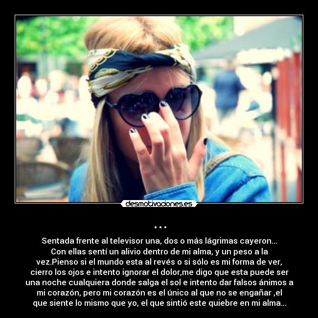 ... - Sentada frente al televisor una, dos o más lágrimas cayeron...
Con ellas sentí un alivio dentro de mi alma, y un peso a la
vez.Pienso si el mundo esta al revés o si sólo es mi forma de ver,
cierro los ojos e intento ignorar el dolor,me digo que esta puede ser
una noche cualquiera donde salga el sol e intento dar falsos ánimos a
mi corazón, pero mi corazón es el único al que no se engañar ,el
que siente lo mismo que yo, el que sintió este quiebre en mi alma...