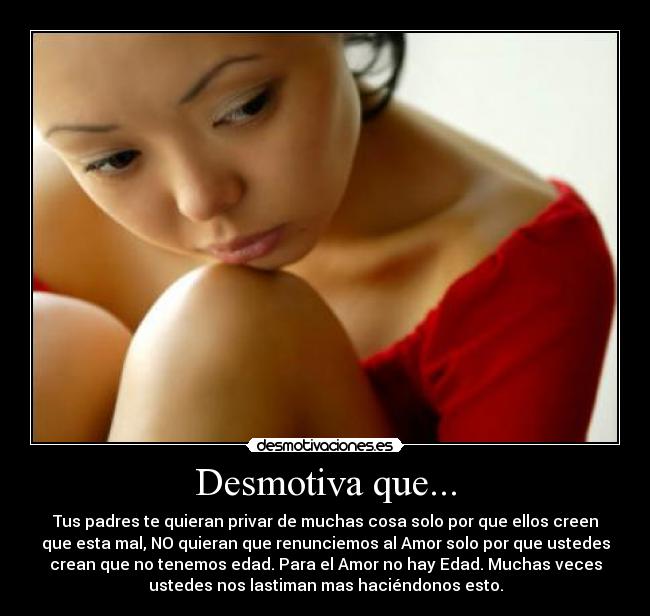 Desmotiva que... - Tus padres te quieran privar de muchas cosa solo por que ellos creen
que esta mal, NO quieran que renunciemos al Amor solo por que ustedes
crean que no tenemos edad. Para el Amor no hay Edad. Muchas veces
ustedes nos lastiman mas haciéndonos esto.